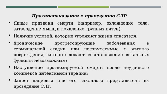 Противопоказания к проведению СЛР Явные признаки смерти (например, охлаждение тела, затвердение мышц и появление трупных пятен); Наличие условий, которые угрожают жизни спасателя; Хронические прогрессирующие заболевания в терминальной стадии или несовместимые с жизнью повреждения, которые делают восстановление витальных функций невозможным; Наступление прогнозируемой смерти после неудачного комплекса интенсивной терапии; Запрет пациента или его законного представителя на проведение СЛР. 