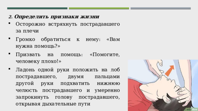 2. Определить признаки жизни Осторожно встряхнуть пострадавшего за плечи Громко обратиться к нему: «Вам нужна помощь?» Призвать на помощь: «Помогите, человеку плохо!» Ладонь одной руки положить на лоб пострадавшего, двумя пальцами другой руки подхватить нижнюю челюсть пострадавшего и умеренно запрокинуть голову пострадавшего, открывая дыхательные пути 