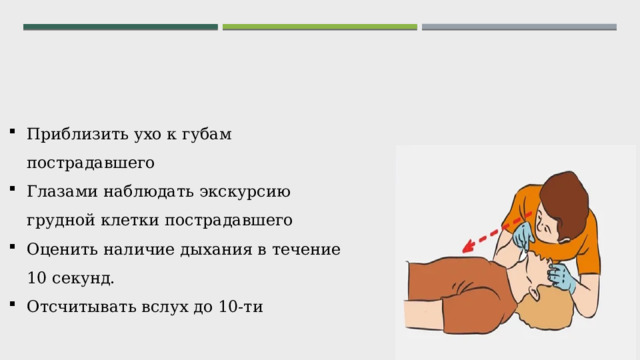 Приблизить ухо к губам пострадавшего Глазами наблюдать экскурсию грудной клетки пострадавшего Оценить наличие дыхания в течение 10 секунд. Отсчитывать вслух до 10-ти 