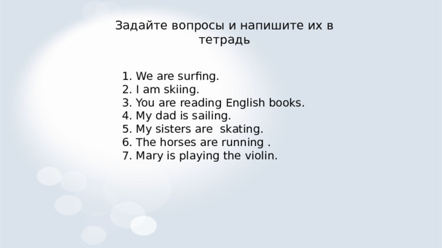 Задайте вопросы и напишите их в тетрадь 1. We are surfing. 2. I am skiing. 3. You are reading English books. 4. My dad is sailing. 5. My sisters are skating. 6. The horses are running . 7. Mary is playing the violin. 