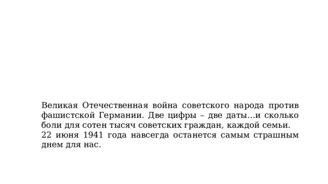 Великая Отечественная война советского народа против фашистской Германии. Две цифры – две даты…и сколько боли для сотен тысяч советских граждан, каждой семьи.   22 июня 1941 года навсегда останется самым страшным днем для нас. 