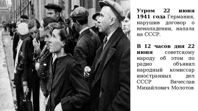 Утром 22 июня 1941 года  Германия, нарушив договор о ненападении, напала на СССР. В 12 часов дня 22 июня советскому народу об этом по радио объявил народный комиссар иностранных дел СССР Вячеслав Михайлович Молотов 