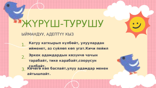 ЖҮРҮШ-ТУРУШУ ЫЙМАНДУУ, АДЕПТҮҮ КЫЗ Катуу каткырып күлбөйт, улуулардан ийменет, аз сүйлөп көп угат.Кичи пейил 1. Эркек адамдардын көзүнчө чачын тарабайт, тике карабайт,соорусун салбайт. 2. 3. Көчөгө көп баспайт,улуу адамдар менен айтышпайт. 
