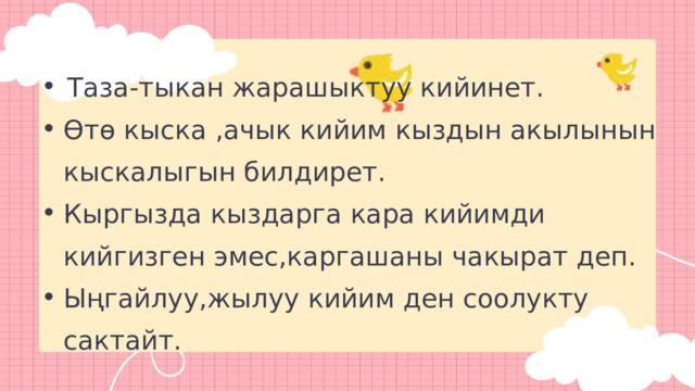 Таза-тыкан жарашыктуу кийинет. Таза-тыкан жарашыктуу кийинет. Өтө кыска ,ачык кийим кыздын акылынын кыскалыгын билдирет. Кыргызда кыздарга кара кийимди кийгизген эмес,каргашаны чакырат деп. Ыңгайлуу,жылуу кийим ден соолукту сактайт. Өтө кыска ,ачык кийим кыздын акылынын кыскалыгын билдирет. Кыргызда кыздарга кара кийимди кийгизген эмес,каргашаны чакырат деп. Ыңгайлуу,жылуу кийим ден соолукту сактайт. 