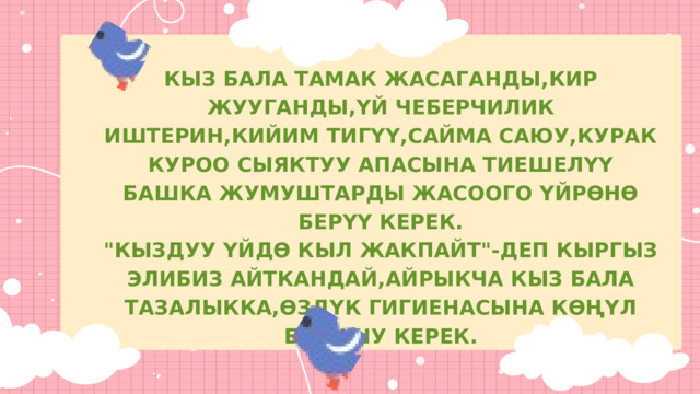 КЫЗ БАЛА ТАМАК ЖАСАГАНДЫ,КИР ЖУУГАНДЫ,ҮЙ ЧЕБЕРЧИЛИК ИШТЕРИН,КИЙИМ ТИГҮҮ,САЙМА САЮУ,КУРАК КУРОО СЫЯКТУУ АПАСЫНА ТИЕШЕЛҮҮ БАШКА ЖУМУШТАРДЫ ЖАСООГО ҮЙРӨНӨ БЕРҮҮ КЕРЕК. 