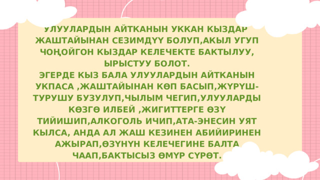 УЛУУЛАРДЫН АЙТКАНЫН УККАН КЫЗДАР ЖАШТАЙЫНАН СЕЗИМДҮҮ БОЛУП,АКЫЛ УГУП ЧОҢОЙГОН КЫЗДАР КЕЛЕЧЕКТЕ БАКТЫЛУУ, ЫРЫСТУУ БОЛОТ. ЭГЕРДЕ КЫЗ БАЛА УЛУУЛАРДЫН АЙТКАНЫН УКПАСА ,ЖАШТАЙЫНАН КӨП БАСЫП,ЖҮРҮШ-ТУРУШУ БУЗУЛУП,ЧЫЛЫМ ЧЕГИП,УЛУУЛАРДЫ КӨЗГӨ ИЛБЕЙ ,ЖИГИТТЕРГЕ ӨЗҮ ТИЙИШИП,АЛКОГОЛЬ ИЧИП,АТА-ЭНЕСИН УЯТ КЫЛСА, АНДА АЛ ЖАШ КЕЗИНЕН АБИЙИРИНЕН АЖЫРАП,ӨЗҮНҮН КЕЛЕЧЕГИНЕ БАЛТА ЧААП,БАКТЫСЫЗ ӨМҮР СҮРӨТ. 