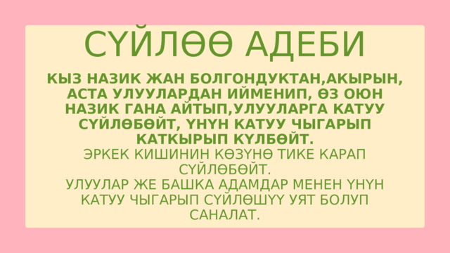 СҮЙЛӨӨ АДЕБИ КЫЗ НАЗИК ЖАН БОЛГОНДУКТАН,АКЫРЫН, АСТА УЛУУЛАРДАН ИЙМЕНИП, ӨЗ ОЮН НАЗИК ГАНА АЙТЫП,УЛУУЛАРГА КАТУУ СҮЙЛӨБӨЙТ, ҮНҮН КАТУУ ЧЫГАРЫП КАТКЫРЫП КҮЛБӨЙТ. ЭРКЕК КИШИНИН КӨЗҮНӨ ТИКЕ КАРАП СҮЙЛӨБӨЙТ. УЛУУЛАР ЖЕ БАШКА АДАМДАР МЕНЕН ҮНҮН КАТУУ ЧЫГАРЫП СҮЙЛӨШҮҮ УЯТ БОЛУП САНАЛАТ. 