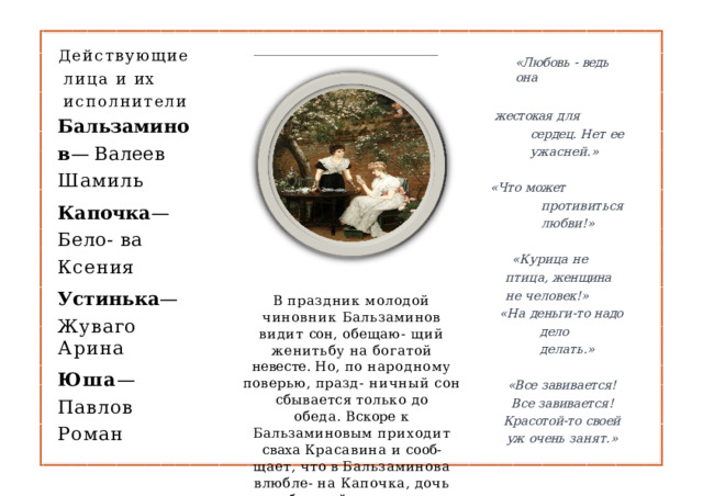 Действующие  лица и  их  исполнители «Любовь  -  ведь  она жестокая  для  сердец.  Нет ее  ужасней.» Бальзаминов — Валеев  Шамиль Капочка —  Бело- ва  Ксения Устинька — Жуваго  Арина Юша —  Павлов Роман «Что  может  противиться любви!» «Курица  не  птица, женщина  не человек!» В  праздник  молодой  чиновник Бальзаминов  видит  сон,  обещаю- щий  женитьбу  на  богатой  невесте. Но,  по  народному  поверью,  празд- ничный  сон  сбывается  только  до обеда.  Вскоре  к  Бальзаминовым приходит  сваха  Красавина  и  сооб- щает,  что  в  Бальзаминова  влюбле- на  Капочка,  дочь  богатой  купчихи «На  деньги- то  надо  дело делать.» «Все  завивается!  Все завивается!  Красотой- то своей  уж  очень  занят.» 