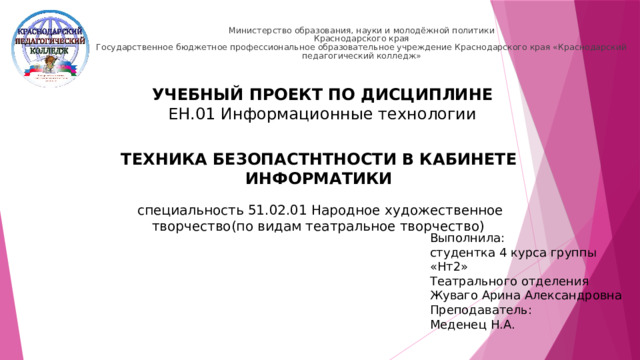 Министерство образования, науки и молодёжной политики  Краснодарского края  Государственное бюджетное профессиональное образовательное учреждение Краснодарского края «Краснодарский педагогический колледж»   УЧЕБНЫЙ ПРОЕКТ ПО ДИСЦИПЛИНЕ ЕН.01 Информационные технологии ТЕХНИКА БЕЗОПАСТНТНОСТИ В КАБИНЕТЕ ИНФОРМАТИКИ специальность 51.02.01 Народное художественное творчество(по видам театральное творчество) Выполнила: студентка 4 курса группы «Нт2» Театрального отделения Жуваго Арина Александровна Преподаватель: Меденец Н.А.  