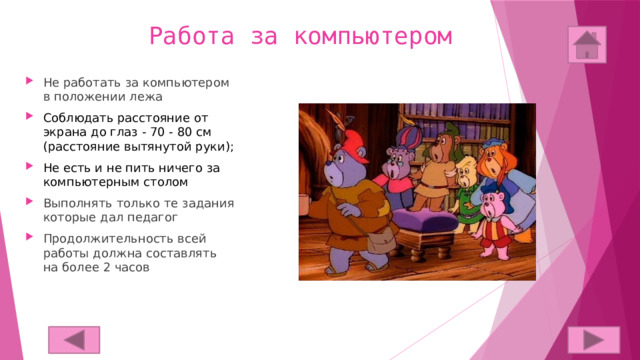 Работа за компьютером Не работать за компьютером в положении лежа Соблюдать расстояние от экрана до глаз - 70 - 80 см (расстояние вытянутой руки); Не есть и не пить ничего за компьютерным столом Выполнять только те задания которые дал педагог Продолжительность всей работы должна составлять на более 2 часов 