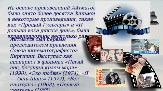 На основе произведений Айтматова было снято более десятка фильмов, а некоторые произведения, такие как «Прощай Гульсары» и «И дольше века длится день», были экранизированы несколько раз. Айтматов был первым председателем правления Союза кинематографистов Киргизии. Выступал как сценарист в фильмах «Пегий пес, бегущий краем моря» (1990), «Эхо любви» (1974), «Я — Тянь-Шань» (1972), «Бег иноходца» (1968), «Первый учитель» (1965). 