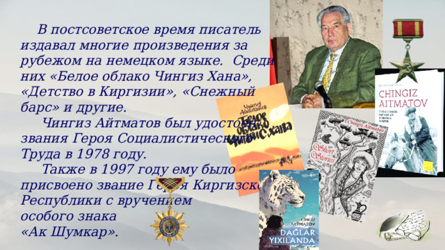  В постсоветское время писатель издавал многие произведения за рубежом на немецком языке. Среди них «Белое облако Чингиз Хана», «Детство в Киргизии», «Снежный барс» и другие.  Чингиз Айтматов был удостоен звания Героя Социалистического Труда в 1978 году.    Также в 1997 году ему было присвоено звание Героя Киргизской Республики с вручением особого знака «Ак Шумкар». 