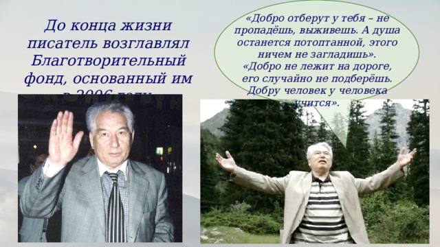 «Добро отберут у тебя – не пропадёшь, выживешь. А душа останется потоптанной, этого ничем не загладишь». «Добро не лежит на дороге, его случайно не подберёшь. Добру человек у человека учится». До конца жизни писатель возглавлял Благотворительный фонд, основанный им в 2006 году. 