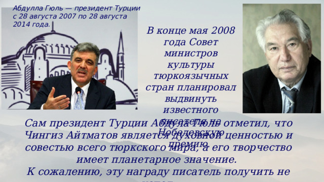 Абдулла Гюль — президент Турции с 28 августа 2007 по 28 августа 2014 года. В конце мая 2008 года Совет министров культуры тюркоязычных стран планировал выдвинуть известного писателя на Нобелевскую премию. Сам президент Турции Абдула Гюль отметил, что Чингиз Айтматов является духовной ценностью и совестью всего тюркского мира, а его творчество имеет планетарное значение. К сожалению, эту награду писатель получить не успел. 