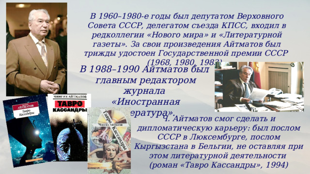 В 1960–1980-е годы был депутатом Верховного Совета СССР, делегатом съезда КПСС, входил в редколлегии «Нового мира» и «Литературной газеты». За свои произведения Айтматов был трижды удостоен Государственной премии СССР (1968, 1980, 1983). В 1988–1990 Айтматов был главным редактором журнала «Иностранная литература». Ч. Айтматов смог сделать и дипломатическую карьеру: был послом СССР в Люксембурге, послом Кыргызстана в Бельгии, не оставляя при этом литературной деятельности (роман «Тавро Кассандры», 1994) 