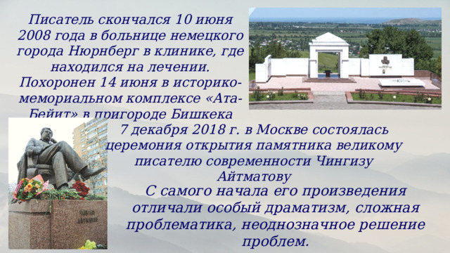 Писатель скончался 10 июня 2008 года в больнице немецкого города Нюрнберг в клинике, где находился на лечении. Похоронен 14 июня в историко-мемориальном комплексе «Ата-Бейит» в пригороде Бишкека 7 декабря 2018 г. в Москве состоялась церемония открытия памятника великому писателю современности Чингизу Айтматову С самого начала его произведения отличали особый драматизм, сложная проблематика, неоднозначное решение проблем. 