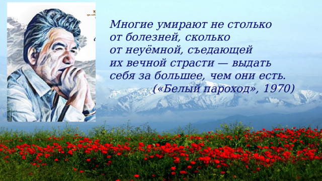 Многие умирают не столько от болезней, сколько от неуёмной, съедающей их вечной страсти — выдать себя за большее, чем они есть.  («Белый пароход», 1970) 