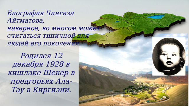 Биография Чингиза Айтматова, наверное, во многом может считаться типичной для людей его поколения. Родился 12 декабря 1928 в кишлаке Шекер в предгорьях Ала-Тау в Киргизии. 