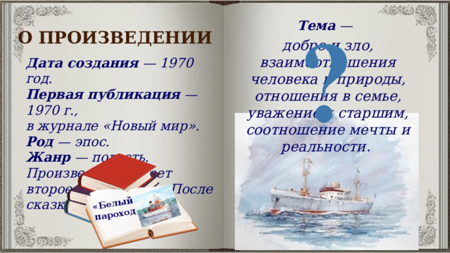 «Белый пароход» Тема  — О ПРОИЗВЕДЕНИИ добро и зло, взаимоотношения человека и природы, отношения в семье, уважение к старшим, соотношение мечты и реальности.  Дата создания  — 1970 год.  Первая публикация  — 1970 г., в журнале «Новый мир».  Род  — эпос. Жанр  — повесть. Произведение имеет второе название — «После сказки». 