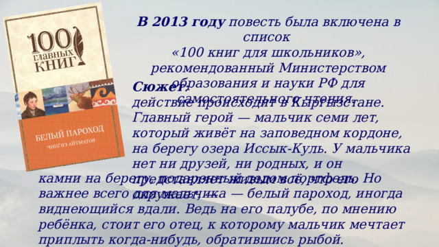 В 2013 году  повесть была включена в список «100 книг для школьников», рекомендованный Министерством образования и науки РФ для самостоятельного чтения.  Сюжет : действие происходит в Кыргызстане. Главный герой — мальчик семи лет, который живёт на заповедном кордоне, на берегу озера Иссык-Куль. У мальчика нет ни друзей, ни родных, и он представляет живым всё, что его окружает, — камни на берегу, подаренный дедом портфель. Но важнее всего для мальчика — белый пароход, иногда виднеющийся вдали. Ведь на его палубе, по мнению ребёнка, стоит его отец, к которому мальчик мечтает приплыть когда-нибудь, обратившись рыбой. 