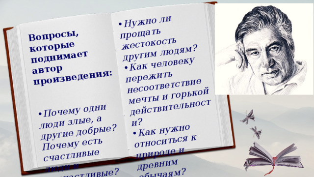 Вопросы, которые поднимает автор произведения:    Почему одни люди злые, а другие добрые? Почему есть счастливые люди и несчастливые? Нужно ли прощать жестокость другим людям? Как человеку пережить несоответствие мечты и горькой действительности? Как нужно относиться к природе и древним обычаям? 