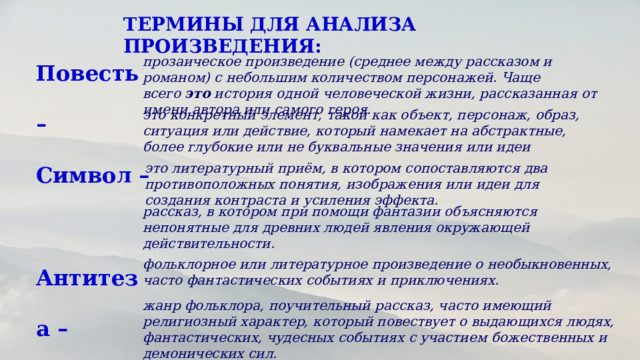ТЕРМИНЫ ДЛЯ АНАЛИЗА ПРОИЗВЕДЕНИЯ: Повесть – Символ – Антитеза – Миф – Сказка – Легенда – прозаическое произведение (среднее между рассказом и романом) с небольшим количеством персонажей. Чаще всего  это  история одной человеческой жизни, рассказанная от имени автора или самого героя. это конкретный элемент, такой как объект, персонаж, образ, ситуация или действие, который намекает на абстрактные, более глубокие или не буквальные значения или идеи это литературный приём, в котором сопоставляются два противоположных понятия, изображения или идеи для создания контраста и усиления эффекта. рассказ, в котором при помощи фантазии объясняются непонятные для древних людей явления окружающей действительности. фольклорное или литературное произведение о необыкновенных, часто фантастических событиях и приключениях. жанр фольклора, поучительный рассказ, часто имеющий религиозный характер, который повествует о выдающихся людях, фантастических, чудесных событиях с участием божественных и демонических сил. 
