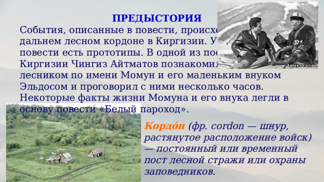 ПРЕДЫСТОРИЯ События, описанные в повести, происходят на дальнем лесном кордоне в Киргизии. У героев повести есть прототипы. В одной из поездок по Киргизии Чингиз Айтматов познакомился с лесником по имени Момун и его маленьким внуком Эльдосом и проговорил с ними несколько часов. Некоторые факты жизни Момуна и его внука легли в основу повести «Белый пароход».  Кордо́н   (фр. cordon — шнур, растянутое расположение войск) — постоянный или временный пост лесной стражи или охраны заповедников.  