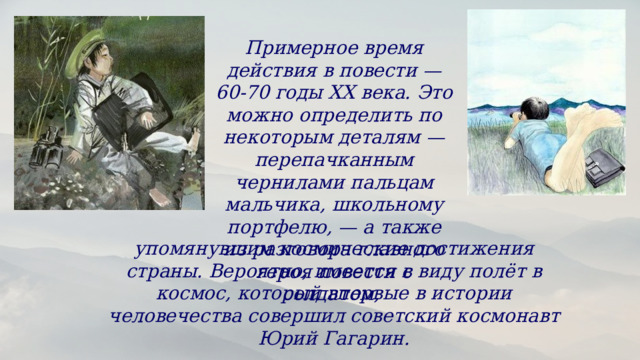 Примерное время действия в повести — 60-70 годы ХХ века. Это можно определить по некоторым деталям — перепачканным чернилами пальцам мальчика, школьному портфелю, — а также из разговора главного героя повести с солдатом, упомянувшим космические достижения страны. Вероятно, имеется в виду полёт в космос, который впервые в истории человечества совершил советский космонавт Юрий Гагарин. 