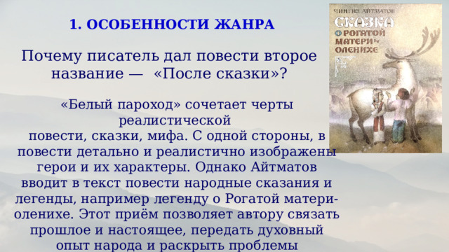 1. ОСОБЕННОСТИ ЖАНРА Почему писатель дал повести второе название — «После сказки»? «Белый пароход» сочетает черты реалистической повести, сказки, мифа. С одной стороны, в повести детально и реалистично изображены герои и их характеры. Однако Айтматов вводит в текст повести народные сказания и легенды, например легенду о Рогатой матери-оленихе. Этот приём позволяет автору связать прошлое и настоящее, передать духовный опыт народа и раскрыть проблемы современности.  