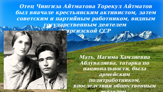 Отец Чингиза Айтматова Торекул Айтматов был вначале крестьянским активистом, затем советским и партийным работником, видным государственным деятелем Киргизской ССР Мать, Нагима Хамзиевна Абдувалиева, татарка по национальности, была армейским политработником, впоследствии общественным деятелем. 