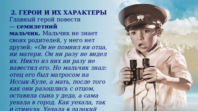 2. ГЕРОИ И ИХ ХАРАКТЕРЫ  Главный герой повести —  семилетний мальчик.  Мальчик не знает своих родителей, у него нет друзей: «Он не помнил ни отца, ни матери. Он ни разу не видел их. Никто из них ни разу не навестил его. Но мальчик знал: отец его был матросом на Иссык-Куле, а мать, после того как они разошлись с отцом, оставила сына у деда, а сама уехала в город. Как уехала, так и сгинула. Уехала в далекий город за горами, за озером и еще за горами». 