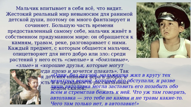 Мальчик впитывает в себя всё, что видит. Жестокий реальный мир невыносим для ранимой детской души, поэтому он много фантазирует и сочиняет. Большую часть времени предоставленный самому себе, мальчик живёт в собственном придуманном мире: он обращается к камням, травам, реке, разговаривает с ними. Каждый предмет, с которым общается мальчик, олицетворяет для него добро или зло: среди растений у него есть  «смелые»  и  «боязливые», «злые»  и  «хорошие друзья, которые могут спрятать, когда плохо и хочется плакать» . Так проявляется детская наивная вера в добро, в справедливость и в правдивость рассказанных дедом сказок.  «Один, без друзей, мальчишка жил в кругу тех нехитрых вещей, которые его обступали, и разве лишь автолавка могла заставить его позабыть обо всем и стремглав бежать к ней. Что уж там говорить, автолавка — это тебе не камни и не травы какие-то. Чего там только нет, в автолавке!» 