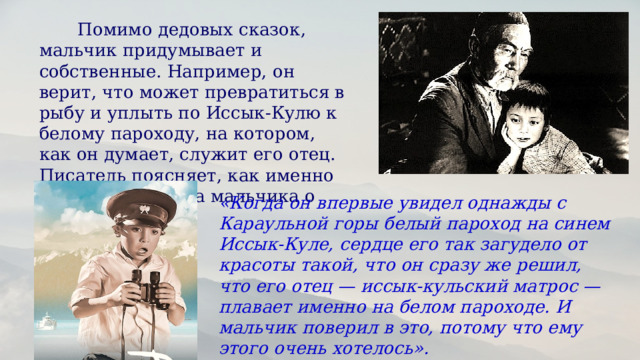  Помимо дедовых сказок, мальчик придумывает и собственные. Например, он верит, что может превратиться в рыбу и уплыть по Иссык-Кулю к белому пароходу, на котором, как он думает, служит его отец. Писатель поясняет, как именно сложилась сказка мальчика о белом пароходе:  «Когда он впервые увидел однажды с Караульной горы белый пароход на синем Иссык-Куле, сердце его так загудело от красоты такой, что он сразу же решил, что его отец — иссык-кульский матрос — плавает именно на белом пароходе. И мальчик поверил в это, потому что ему этого очень хотелось».  