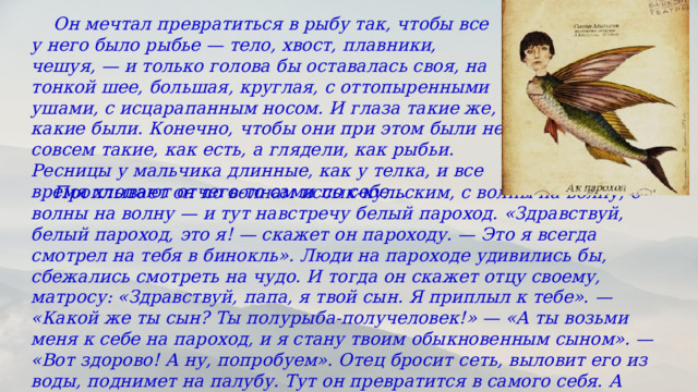  Он мечтал превратиться в рыбу так, чтобы все у него было рыбье — тело, хвост, плавники, чешуя, — и только голова бы оставалась своя, на тонкой шее, большая, круглая, с оттопыренными ушами, с исцарапанным носом. И глаза такие же, какие были. Конечно, чтобы они при этом были не совсем такие, как есть, а глядели, как рыбьи. Ресницы у мальчика длинные, как у телка, и все время хлопают отчего-то сами по себе…  Проплывает он по волнам иссык-кульским, с волны на волну, с волны на волну — и тут навстречу белый пароход. «Здравствуй, белый пароход, это я! — скажет он пароходу. — Это я всегда смотрел на тебя в бинокль». Люди на пароходе удивились бы, сбежались смотреть на чудо. И тогда он скажет отцу своему, матросу: «Здравствуй, папа, я твой сын. Я приплыл к тебе». — «Какой же ты сын? Ты полурыба-получеловек!» — «А ты возьми меня к себе на пароход, и я стану твоим обыкновенным сыном». — «Вот здорово! А ну, попробуем». Отец бросит сеть, выловит его из воды, поднимет на палубу. Тут он превратится в самого себя. А потом, потом… 