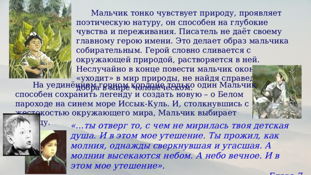  Мальчик тонко чувствует природу, проявляет поэтическую натуру, он способен на глубокие чувства и переживания. Писатель не даёт своему главному герою имени. Это делает образ мальчика собирательным. Герой словно сливается с окружающей природой, растворяется в ней. Неслучайно в конце повести мальчик окончательно «уходит» в мир природы, не найдя справедливости и добра в мире человеческом.   На уединённом горном кордоне только один Мальчик способен сохранить легенду и создать новую – о Белом пароходе на синем море Иссык-Куль. И, столкнувшись с жестокостью окружающего мира, Мальчик выбирает легенду. «…ты отверг то, с чем не мирилась твоя детская душа. И в этом мое утешение. Ты прожил, как молния, однажды сверкнувшая и угасшая. А молнии высекаются небом. А небо вечное. И в этом мое утешение». Глава 7 