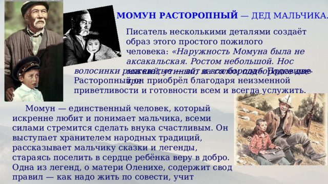 МОМУН РАСТОРОПНЫЙ  — ДЕД МАЛЬЧИКА. Писатель несколькими деталями создаёт образ этого простого пожилого человека:  «Наружность Момуна была не аксакальская. Ростом небольшой. Нос мягкий, утиный; на голом подбородке две-три волосинки рыжеватые — вот и вся борода».  Прозвище Расторопный он приобрёл благодаря неизменной приветливости и готовности всем и всегда услужить.   Момун — единственный человек, который искренне любит и понимает мальчика, всеми силами стремится сделать внука счастливым. Он выступает хранителем народных традиций, рассказывает мальчику сказки и легенды, стараясь поселить в сердце ребёнка веру в добро. Одна из легенд, о матери Оленихе, содержит свод правил — как надо жить по совести, учит справедливости.  