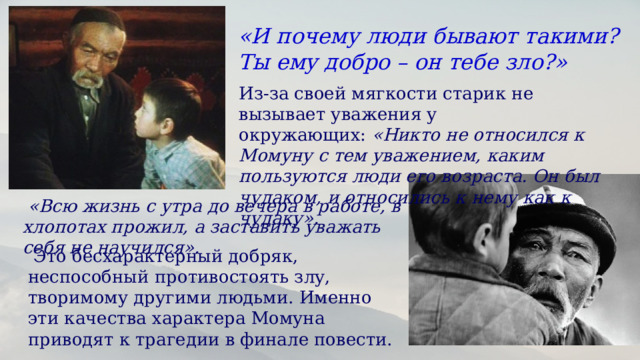 «И почему люди бывают такими? Ты ему добро – он тебе зло?» Из-за своей мягкости старик не вызывает уважения у окружающих:  «Никто не относился к Момуну с тем уважением, каким пользуются люди его возраста. Он был чудаком, и относились к нему как к чудаку».  «Всю жизнь с утра до вечера в работе, в хлопотах прожил, а заставить уважать себя не научился».   Это бесхарактерный добряк, неспособный противостоять злу, творимому другими людьми. Именно эти качества характера Момуна приводят к трагедии в финале повести.  
