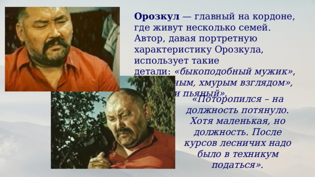 Орозкул  — главный на кордоне, где живут несколько семей. Автор, давая портретную характеристику Орозкула, использует такие детали:  «быкоподобный мужик» , с  «мрачным, хмурым взглядом», «сытый и пьяный».  «Поторопился – на должность потянуло. Хотя маленькая, но должность. После курсов лесничих надо было в техникум податься». 