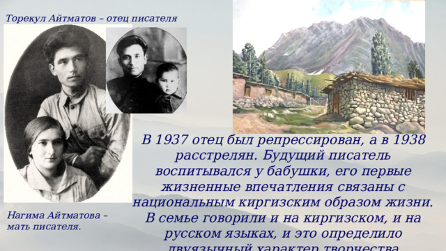 Торекул Айтматов – отец писателя В 1937 отец был репрессирован, а в 1938 расстрелян. Будущий писатель воспитывался у бабушки, его первые жизненные впечатления связаны с национальным киргизским образом жизни. В семье говорили и на киргизском, и на русском языках, и это определило двуязычный характер творчества Айтматова. Нагима Айтматова – мать писателя. 