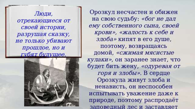 Орозкул несчастен и обижен на свою судьбу:  «бог не дал ему собственного сына, своей крови», «жалость к себе и злоба»  кипят в его душе, поэтому, возвращаясь домой,  «сжимая мясистые кулаки» , он заранее знает, что будет бить жену,  «одуревая от горя и злобы» . В сердце Орозкула живут злоба и ненависть, он неспособен испытывать уважение даже к природе, поэтому распродаёт заповедный лес и заставляет Момуна убить самку марала. Люди, отрекающиеся от своей истории, разрушая сказку, не только убивают прошлое, но и губят будущее. 