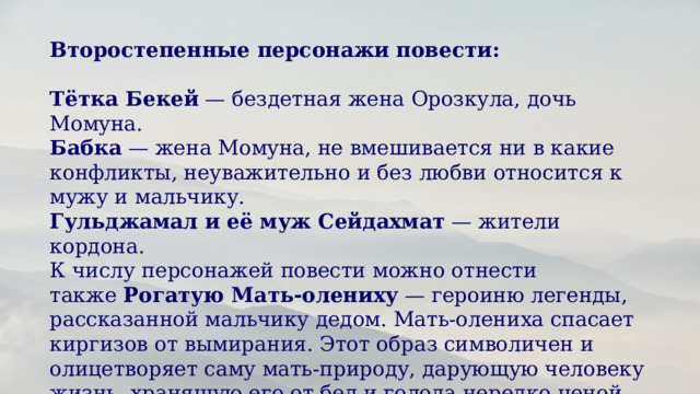 Второстепенные персонажи повести: Тётка Бекей  — бездетная жена Орозкула, дочь Момуна. Бабка  — жена Момуна, не вмешивается ни в какие конфликты, неуважительно и без любви относится к мужу и мальчику. Гульджамал и её муж Сейдахмат  — жители кордона. К числу персонажей повести можно отнести также  Рогатую Мать-олениху  — героиню легенды, рассказанной мальчику дедом. Мать-олениха спасает киргизов от вымирания. Этот образ символичен и олицетворяет саму мать-природу, дарующую человеку жизнь, хранящую его от бед и голода нередко ценой собственного благополучия.  
