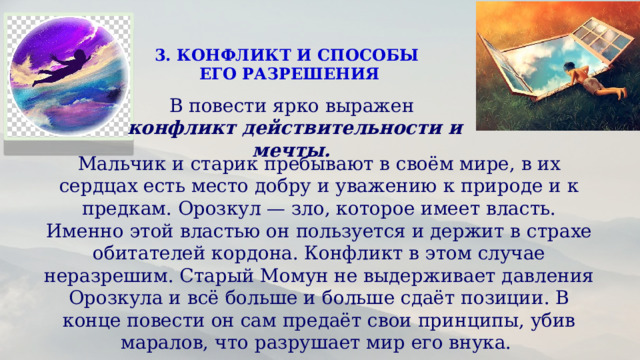 3. КОНФЛИКТ И СПОСОБЫ ЕГО РАЗРЕШЕНИЯ В повести ярко выражен конфликт действительности и мечты. Мальчик и старик пребывают в своём мире, в их сердцах есть место добру и уважению к природе и к предкам. Орозкул — зло, которое имеет власть. Именно этой властью он пользуется и держит в страхе обитателей кордона. Конфликт в этом случае неразрешим. Старый Момун не выдерживает давления Орозкула и всё больше и больше сдаёт позиции. В конце повести он сам предаёт свои принципы, убив маралов, что разрушает мир его внука.  