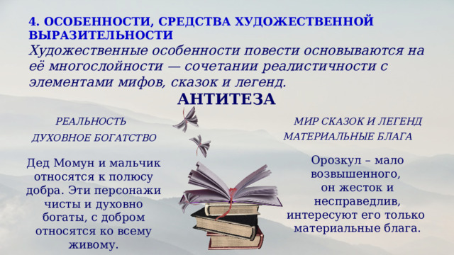 4. ОСОБЕННОСТИ, СРЕДСТВА ХУДОЖЕСТВЕННОЙ ВЫРАЗИТЕЛЬНОСТИ  Художественные особенности повести основываются на её многослойности — сочетании реалистичности с элементами мифов, сказок и легенд.    АНТИТЕЗА  РЕАЛЬНОСТЬ МИР СКАЗОК И ЛЕГЕНД МАТЕРИАЛЬНЫЕ БЛАГА ДУХОВНОЕ БОГАТСТВО Орозкул – мало возвышенного, он жесток и несправедлив, интересуют его только материальные блага. Дед Момун и мальчик относятся к полюсу добра. Эти персонажи чисты и духовно богаты, с добром относятся ко всему живому. 