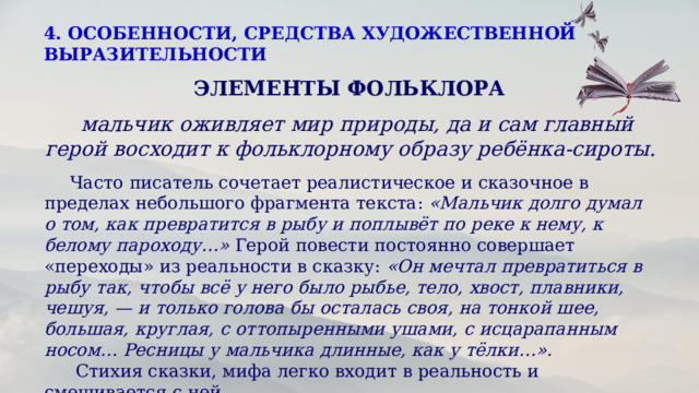 4. ОСОБЕННОСТИ, СРЕДСТВА ХУДОЖЕСТВЕННОЙ ВЫРАЗИТЕЛЬНОСТИ  ЭЛЕМЕНТЫ ФОЛЬКЛОРА   мальчик оживляет мир природы, да и сам главный герой восходит к фольклорному образу ребёнка-сироты.  Часто писатель сочетает реалистическое и сказочное в пределах небольшого фрагмента текста:  «Мальчик долго думал о том, как превратится в рыбу и поплывёт по реке к нему, к белому пароходу…»  Герой повести постоянно совершает «переходы» из реальности в сказку:  «Он мечтал превратиться в рыбу так, чтобы всё у него было рыбье, тело, хвост, плавники, чешуя, — и только голова бы осталась своя, на тонкой шее, большая, круглая, с оттопыренными ушами, с исцарапанным носом… Ресницы у мальчика длинные, как у тёлки…».   Стихия сказки, мифа легко входит в реальность и смешивается с ней.  