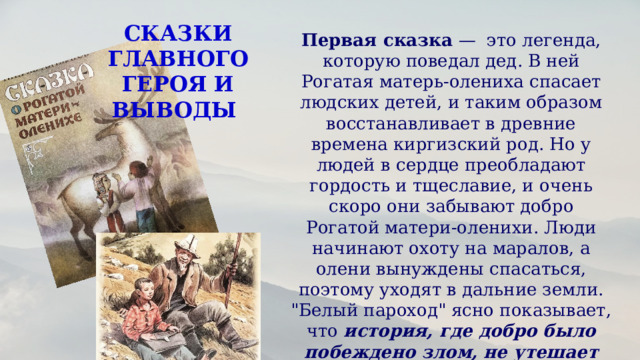 СКАЗКИ ГЛАВНОГО ГЕРОЯ И ВЫВОДЫ Первая сказка —  это легенда, которую поведал дед. В ней Рогатая матерь-олениха спасает людских детей, и таким образом восстанавливает в древние времена киргизский род. Но у людей в сердце преобладают гордость и тщеславие, и очень скоро они забывают добро Рогатой матери-оленихи. Люди начинают охоту на маралов, а олени вынуждены спасаться, поэтому уходят в дальние земли. 