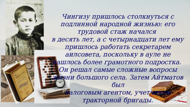 Чингизу пришлось столкнуться с подлинной народной жизнью: его трудовой стаж начался в десять лет, а с четырнадцати лет ему пришлось работать секретарем аилсовета, поскольку в ауле не нашлось более грамотного подростка. Он решал самые сложные вопросы жизни большого села. Затем Айтматов был налоговым агентом, учетчиком тракторной бригады. 