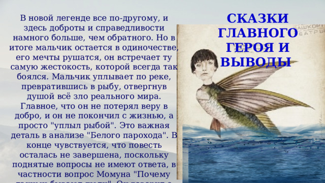 СКАЗКИ ГЛАВНОГО ГЕРОЯ И ВЫВОДЫ В новой легенде все по-другому, и здесь доброты и справедливости намного больше, чем обратного. Но в итоге мальчик остается в одиночестве, его мечты рушатся, он встречает ту самую жестокость, которой всегда так боялся. Мальчик уплывает по реке, превратившись в рыбу, отвергнув душой всё зло реального мира. Главное, что он не потерял веру в добро, и он не покончил с жизнью, а просто 
