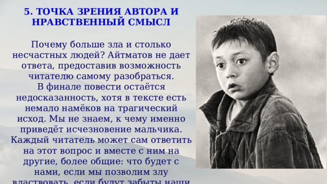 5. ТОЧКА ЗРЕНИЯ АВТОРА И НРАВСТВЕННЫЙ СМЫСЛ  Почему больше зла и столько несчастных людей? Айтматов не дает ответа, предоставив возможность читателю самому разобраться. В финале повести остаётся недосказанность, хотя в тексте есть немало намёков на трагический исход. Мы не знаем, к чему именно приведёт исчезновение мальчика. Каждый читатель может сам ответить на этот вопрос и вместе с ним на другие, более общие: что будет с нами, если мы позволим злу властвовать, если будут забыты наши истоки и добру и справедливости не останется места в этом мире?  