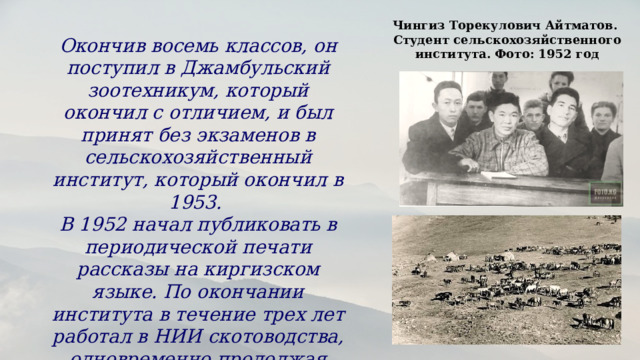 Чингиз Торекулович Айтматов. Студент сельскохозяйственного института. Фото: 1952 год Окончив восемь классов, он поступил в Джамбульский зоотехникум, который окончил с отличием, и был принят без экзаменов в сельскохозяйственный институт, который окончил в 1953. В 1952 начал публиковать в периодической печати рассказы на киргизском языке. По окончании института в течение трех лет работал в НИИ скотоводства, одновременно продолжая писать и печатать рассказы. 