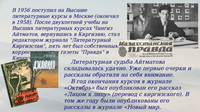В 1956 поступил на Высшие литературные курсы в Москве (окончил в 1958). После двухлетней учебы на Высших литературных курсах Чингиз Айтматов, вернувшись в Киргизию, стал редактором журнала 